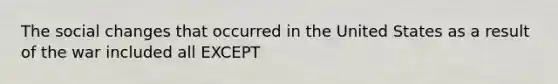 The social changes that occurred in the United States as a result of the war included all EXCEPT