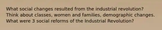 What social changes resulted from the industrial revolution? Think about classes, women and families, demographic changes. What were 3 social reforms of the Industrial Revolution?