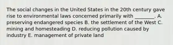 The social changes in the United States in the 20th century gave rise to environmental laws concerned primarily with ________. A. preserving endangered species B. the settlement of the West C. mining and homesteading D. reducing pollution caused by industry E. management of private land