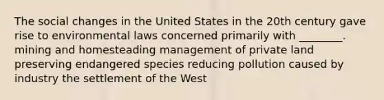 The social changes in the United States in the 20th century gave rise to environmental laws concerned primarily with ________. mining and homesteading management of private land preserving endangered species reducing pollution caused by industry the settlement of the West