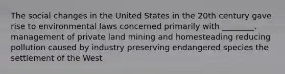 The social changes in the United States in the 20th century gave rise to environmental laws concerned primarily with ________. management of private land mining and homesteading reducing pollution caused by industry preserving endangered species the settlement of the West