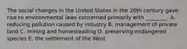 The social changes in the United States in the 20th century gave rise to environmental laws concerned primarily with ________. A. reducing pollution caused by industry B. management of private land C. mining and homesteading D. preserving endangered species E. the settlement of the West