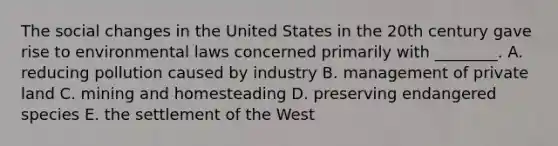 The social changes in the United States in the 20th century gave rise to environmental laws concerned primarily with ________. A. reducing pollution caused by industry B. management of private land C. mining and homesteading D. preserving endangered species E. the settlement of the West