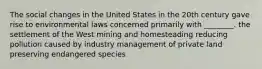 The social changes in the United States in the 20th century gave rise to environmental laws concerned primarily with ________. the settlement of the West mining and homesteading reducing pollution caused by industry management of private land preserving endangered species