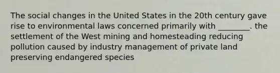 The <a href='https://www.questionai.com/knowledge/kdQZG97efQ-social-change' class='anchor-knowledge'>social change</a>s in the United States in the 20th century gave rise to environmental laws concerned primarily with ________. the settlement of the West mining and homesteading reducing pollution caused by industry management of private land preserving <a href='https://www.questionai.com/knowledge/kOHCR6Q0f3-endangered-species' class='anchor-knowledge'>endangered species</a>