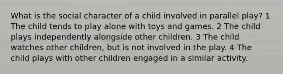 What is the social character of a child involved in parallel play? 1 The child tends to play alone with toys and games. 2 The child plays independently alongside other children. 3 The child watches other children, but is not involved in the play. 4 The child plays with other children engaged in a similar activity.