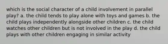 which is the social character of a child involvement in parallel play? a. the child tends to play alone with toys and games b. the child plays independently alongside other children c. the child watches other children but is not involved in the play d. the child plays with other children engaging in similar activity