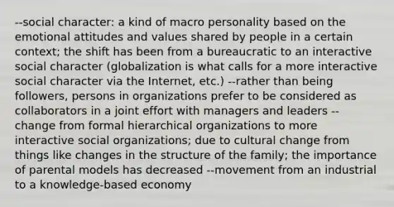 --social character: a kind of macro personality based on the emotional attitudes and values shared by people in a certain context; the shift has been from a bureaucratic to an interactive social character (globalization is what calls for a more interactive social character via the Internet, etc.) --rather than being followers, persons in organizations prefer to be considered as collaborators in a joint effort with managers and leaders --change from formal hierarchical organizations to more interactive social organizations; due to cultural change from things like changes in the structure of the family; the importance of parental models has decreased --movement from an industrial to a knowledge-based economy