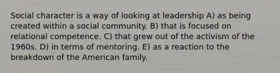 Social character is a way of looking at leadership A) as being created within a social community. B) that is focused on relational competence. C) that grew out of the activism of the 1960s. D) in terms of mentoring. E) as a reaction to the breakdown of the American family.