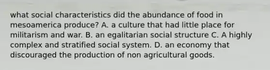 what social characteristics did the abundance of food in mesoamerica produce? A. a culture that had little place for militarism and war. B. an egalitarian social structure C. A highly complex and stratified social system. D. an economy that discouraged the production of non agricultural goods.