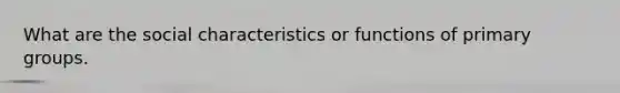 What are the social characteristics or functions of primary groups.