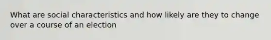 What are social characteristics and how likely are they to change over a course of an election