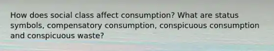 How does social class affect consumption? What are status symbols, compensatory consumption, conspicuous consumption and conspicuous waste?