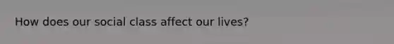 How does our social class affect our lives?
