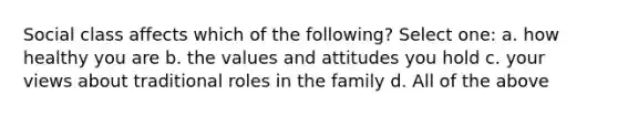 Social class affects which of the following? Select one: a. how healthy you are b. the values and attitudes you hold c. your views about traditional roles in the family d. All of the above