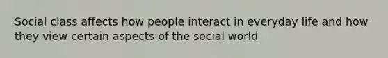 Social class affects how people interact in everyday life and how they view certain aspects of the social world