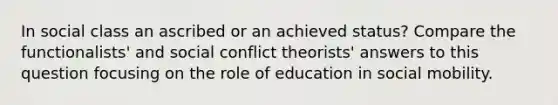 In social class an ascribed or an achieved status? Compare the functionalists' and social conflict theorists' answers to this question focusing on the role of education in <a href='https://www.questionai.com/knowledge/kwMCQRIHge-social-mobility' class='anchor-knowledge'>social mobility</a>.