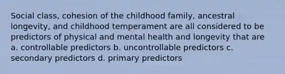 Social class, cohesion of the childhood family, ancestral longevity, and childhood temperament are all considered to be predictors of physical and mental health and longevity that are a. controllable predictors b. uncontrollable predictors c. secondary predictors d. primary predictors