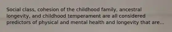 Social class, cohesion of the childhood family, ancestral longevity, and childhood temperament are all considered predictors of physical and mental health and longevity that are...