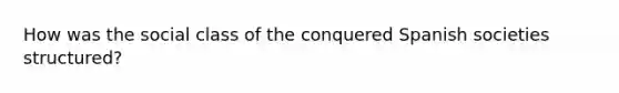 How was the social class of the conquered Spanish societies structured?