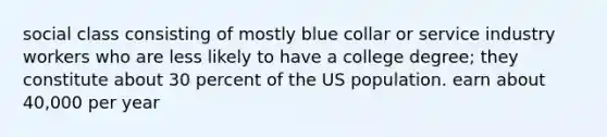 social class consisting of mostly blue collar or service industry workers who are less likely to have a college degree; they constitute about 30 percent of the US population. earn about 40,000 per year