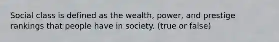 Social class is defined as the wealth, power, and prestige rankings that people have in society. (true or false)