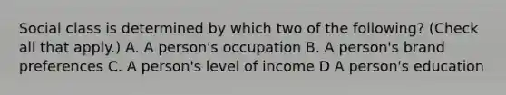 Social class is determined by which two of the following? (Check all that apply.) A. A person's occupation B. A person's brand preferences C. A person's level of income D A person's education