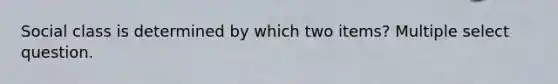 Social class is determined by which two items? Multiple select question.