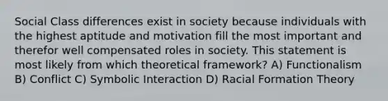 Social Class differences exist in society because individuals with the highest aptitude and motivation fill the most important and therefor well compensated roles in society. This statement is most likely from which theoretical framework? A) Functionalism B) Conflict C) Symbolic Interaction D) Racial Formation Theory