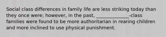 Social class differences in family life are less striking today than they once were; however, in the past, ______________-class families were found to be more authoritarian in rearing children and more inclined to use physical punishment.