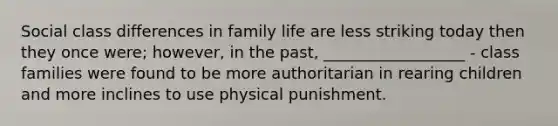 Social class differences in family life are less striking today then they once were; however, in the past, __________________ - class families were found to be more authoritarian in rearing children and more inclines to use physical punishment.