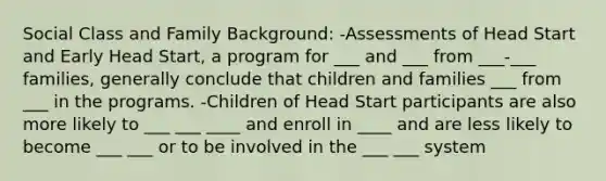 Social Class and Family Background: -Assessments of Head Start and Early Head Start, a program for ___ and ___ from ___-___ families, generally conclude that children and families ___ from ___ in the programs. -Children of Head Start participants are also more likely to ___ ___ ____ and enroll in ____ and are less likely to become ___ ___ or to be involved in the ___ ___ system