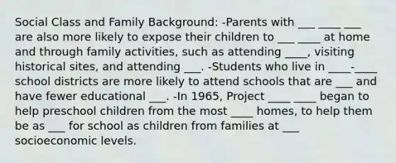 Social Class and Family Background: -Parents with ___ ____ ___ are also more likely to expose their children to ___ ____ at home and through family activities, such as attending ____, visiting historical sites, and attending ___. -Students who live in ____-____ school districts are more likely to attend schools that are ___ and have fewer educational ___. -In 1965, Project ____ ____ began to help preschool children from the most ____ homes, to help them be as ___ for school as children from families at ___ socioeconomic levels.