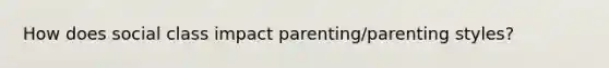 How does social class impact parenting/parenting styles?