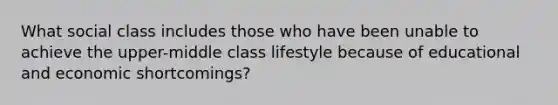 What social class includes those who have been unable to achieve the upper-middle class lifestyle because of educational and economic shortcomings?