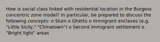 How is social class linked with residential location in the Burgess concentric zone model? In particular, be prepared to discuss the following concepts: o Slum o Ghetto o Immigrant enclaves (e.g. "Little Sicily," "Chinatown") o Second immigrant settlement o "Bright light" areas