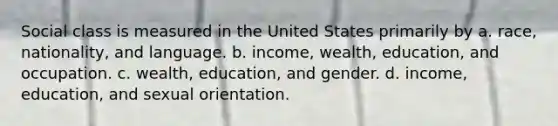 Social class is measured in the United States primarily by a. race, nationality, and language. b. income, wealth, education, and occupation. c. wealth, education, and gender. d. income, education, and sexual orientation.