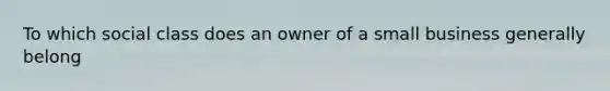 To which social class does an owner of a small business generally belong