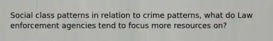 Social class patterns in relation to crime patterns, what do Law enforcement agencies tend to focus more resources on?