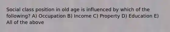 Social class position in old age is influenced by which of the following? A) Occupation B) Income C) Property D) Education E) All of the above