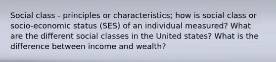 Social class - principles or characteristics; how is social class or socio-economic status (SES) of an individual measured? What are the different social classes in the United states? What is the difference between income and wealth?