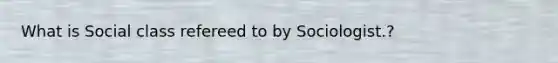 What is Social class refereed to by Sociologist.?