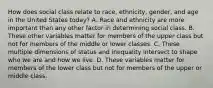 How does social class relate to race, ethnicity, gender, and age in the United States today? A. Race and ethnicity are more important than any other factor in determining social class. B. These other variables matter for members of the upper class but not for members of the middle or lower classes. C. These multiple dimensions of status and inequality intersect to shape who we are and how we live. D. These variables matter for members of the lower class but not for members of the upper or middle class.