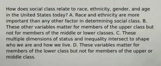 How does social class relate to race, ethnicity, gender, and age in the United States today? A. Race and ethnicity are more important than any other factor in determining social class. B. These other variables matter for members of the upper class but not for members of the middle or lower classes. C. These multiple dimensions of status and inequality intersect to shape who we are and how we live. D. These variables matter for members of the lower class but not for members of the upper or middle class.