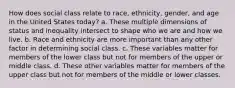 How does social class relate to race, ethnicity, gender, and age in the United States today? a. These multiple dimensions of status and inequality intersect to shape who we are and how we live. b. Race and ethnicity are more important than any other factor in determining social class. c. These variables matter for members of the lower class but not for members of the upper or middle class. d. These other variables matter for members of the upper class but not for members of the middle or lower classes.