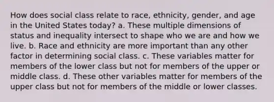 How does social class relate to race, ethnicity, gender, and age in the United States today? a. These multiple dimensions of status and inequality intersect to shape who we are and how we live. b. Race and ethnicity are more important than any other factor in determining social class. c. These variables matter for members of the lower class but not for members of the upper or middle class. d. These other variables matter for members of the upper class but not for members of the middle or lower classes.