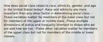 How does social class relate to race, ethnicity, gender, and age in the United States today? -Race and ethnicity are more important than any other factor in determining social class. -These variables matter for members of the lower class but not for members of the upper or middle class. -These multiple dimensions of status and inequality intersect to shape who we are and how we live. -These other variables matter for members of the upper class but not for members of the middle or lower classes.