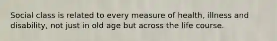 Social class is related to every measure of health, illness and disability, not just in old age but across the life course.