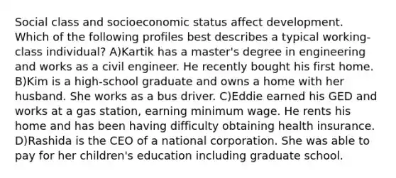 Social class and socioeconomic status affect development. Which of the following profiles best describes a typical working-class individual? A)Kartik has a master's degree in engineering and works as a civil engineer. He recently bought his first home. B)Kim is a high-school graduate and owns a home with her husband. She works as a bus driver. C)Eddie earned his GED and works at a gas station, earning minimum wage. He rents his home and has been having difficulty obtaining health insurance. D)Rashida is the CEO of a national corporation. She was able to pay for her children's education including graduate school.