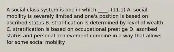 A social class system is one in which ____. (11.1) A. social mobility is severely limited and one's position is based on ascribed status B. stratification is determined by level of wealth C. stratification is based on occupational prestige D. ascribed status and personal achievement combine in a way that allows for some social mobility